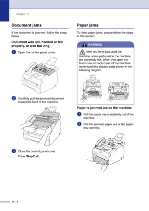 Page 95
Chapter 11
11 - 7
Document jams
If the document is jammed, follow the steps 
below.
Document was not inserted or fed 
properly, or was too long
1Open the control panel cover.
2Carefully pull the jammed document 
toward the front of the machine.
3Close the control panel cover.
Press  Stop/Exit .
Paper jams
To clear paper jams, please follow the steps 
in this section.
Paper is jammed inside the machine
1Pull the paper tray completely out of the 
machine.
2Pull the jammed paper out of the paper 
tray...