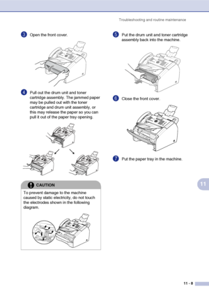 Page 96
Troubleshooting and routine maintenance11 - 8
11
3Open the front cover. 
4Pull out the drum unit and toner 
cartridge assembly. The jammed paper 
may be pulled out with the toner 
cartridge and drum unit assembly, or 
this may release the paper so you can 
pull it out of the paper tray opening. 
5Put the drum unit and toner cartridge 
assembly back into the machine.
6Close the front cover.
7Put the paper tray in the machine.
CAUTION
To prevent damage to the machine 
caused by static electricity, do not...