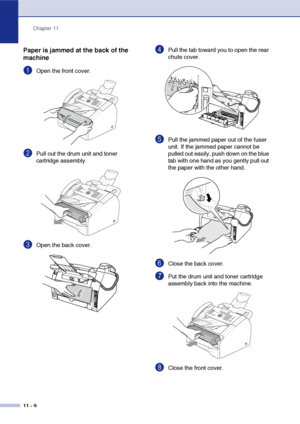 Page 97
Chapter 11
11 - 9
Paper is jammed at the back of the 
machine
1Open the front cover. 
2Pull out the drum unit and toner 
cartridge assembly.
3Open the back cover. 
4Pull the tab toward you to open the rear 
chute cover. 
5Pull the jammed paper out of the fuser 
unit. If the jammed paper cannot be 
pulled out easily, push down on the blue 
tab with one hand as you gently pull out 
the paper with the other hand.
6Close the back cover.
7Put the drum unit and toner cartridge 
assembly back into the...