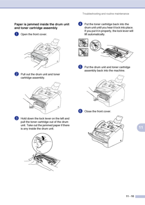 Page 98
Troubleshooting and routine maintenance11 - 10
11
Paper is jammed inside the drum unit 
and toner cartridge assembly
1Open the front cover.
2Pull out the drum unit and toner 
cartridge assembly. 
3Hold down the lock lever on the left and 
pull the toner cartridge out of the drum 
unit. Take out the jammed paper if there 
is any inside the drum unit.
4Put the toner cartridge back into the 
drum unit until you hear it lock into place. 
If you put it in properly, the lock lever will 
lift automatically....