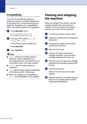 Page 101
Chapter 11
11 - 19
Compatibility
If you are having difficulty sending or 
receiving a fax due to possible interference 
on the phone line, we recommend that you 
adjust the Equalization for compatibility to 
reduce the modem speed for fax operations.
1Press  Menu/Set , 2,  0, 1.
2Press ▲ or ▼ to select Basic or 
Normal (or High*).
(*FAX-2920 and MFC-7225N only)
Press  Menu/Set .
3Press Stop/Exit .
Note
■Basic reduces the modem speed to 
9600 bps. Unless interference is a 
recurring problem on your phone...