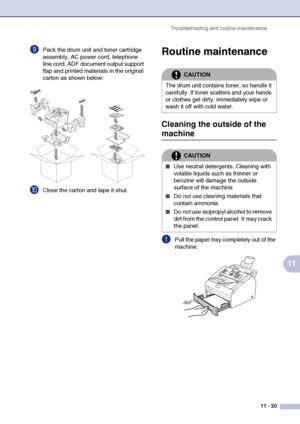 Page 102
Troubleshooting and routine maintenance11 - 20
11
9Pack the drum unit and toner cartridge 
assembly, AC power cord, telephone 
line cord, ADF document output support 
flap and printed materials in the original 
carton as shown below:
0Close the carton and tape it shut.
Routine maintenance
Cleaning the outside of the 
machine
1Pull the paper tray completely out of the 
machine.
CAUTION
The drum unit contains toner, so handle it 
carefully. If toner scatters and your hands 
or clothes get dirty,...