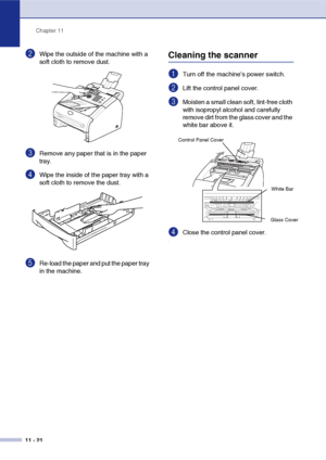 Page 103
Chapter 11
11 - 21
2Wipe the outside of the machine with a 
soft cloth to remove dust.
3Remove any paper that is in the paper 
tray.
4Wipe the inside of the paper tray with a 
soft cloth to remove the dust.
5Re-load the paper and put the paper tray 
in the machine.
Cleaning the scanner 
1Turn off the machine’s power switch.
2Lift the control panel cover. 
3Moisten a small clean soft, lint-free cloth 
with isopropyl alcohol and carefully 
remove dirt from the glass cover and the 
white bar above it....