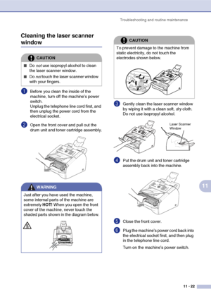 Page 104
Troubleshooting and routine maintenance11 - 22
11
Cleaning the laser scanner 
window
1Before you clean the inside of the 
machine, turn off the machine’s power 
switch. 
Unplug the telephone line cord first, and 
then unplug the power cord from the 
electrical socket.
2Open the front cover and pull out the 
drum unit and toner cartridge assembly.
3Gently clean the laser scanner window 
by wiping it with a clean soft, 
dry cloth. 
Do not use isopropyl alcohol.
4Put the drum unit and toner cartridge...
