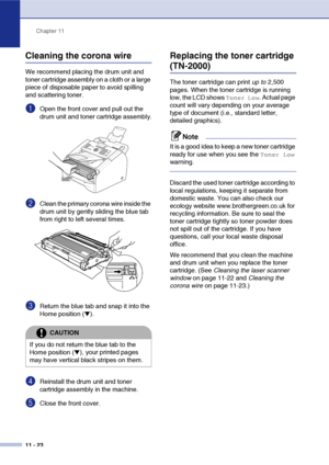 Page 105
Chapter 11
11 - 23
Cleaning the corona wire
We recommend placing the drum unit and 
toner cartridge assembly on a cloth or a large 
piece of disposable paper to avoid spilling 
and scattering toner.
1Open the front cover and pull out the 
drum unit and toner cartridge assembly.
2Clean the primary corona wire inside the 
drum unit by gently sliding the blue tab 
from right to left several times.
3Return the blue tab and snap it into the 
Home position (
▼). 
4Reinstall the drum unit and toner 
cartridge...