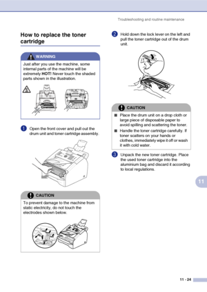 Page 106
Troubleshooting and routine maintenance11 - 24
11
How to replace the toner 
cartridge
1Open the front cover and pull out the 
drum unit and toner cartridge assembly. 
2Hold down the lock lever on the left and 
pull the toner cartridge out of the drum 
unit. 
3Unpack the new toner cartridge. Place 
the used toner cartridge into the 
aluminium bag and discard it according 
to local regulations. 
WARNING
Just after you use the machine, some 
internal parts of the machine will be 
extremely  HOT! Never...