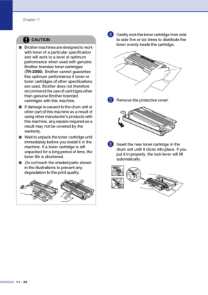 Page 107
Chapter 11
11 - 25
4Gently rock the toner cartridge from side 
to side five or six times to distribute the 
toner evenly inside the cartridge.
5Remove the protective cover. 
6Insert the new toner cartridge in the 
drum unit until it clicks into place. If you 
put it in properly, the lock lever will lift 
automatically.
CAUTION
■Brother machines are designed to work 
with toner of a particular specification 
and will work to a level of optimum 
performance when used with genuine 
Brother branded toner...