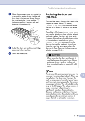 Page 108
Troubleshooting and routine maintenance11 - 26
11
7Clean the primary corona wire inside the 
drum unit by gently sliding the blue tab 
from right to left several times. Return 
the blue tab to the Home position (
▼) 
before reinstalling the drum unit and 
toner cartridge assembly.
8Install the drum unit and toner cartridge 
assembly in the machine.
9Close the front cover.
Replacing the drum unit
(DR-2000)
The machine uses a drum unit to create print 
images on paper. If the LCD shows 
Change Drum Soon,...