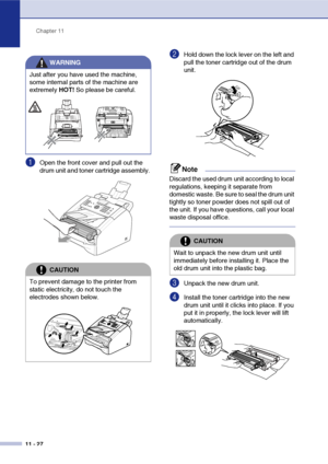 Page 109
Chapter 11
11 - 27
1Open the front cover and pull out the 
drum unit and toner cartridge assembly. 
2Hold down the lock lever on the left and 
pull the toner cartridge out of the drum 
unit. 
Note
Discard the used drum unit according to local 
regulations, keeping it separate from 
domestic waste. Be sure to seal the drum unit 
tightly so toner powder does not spill out of 
the unit. If you have questions, call your local 
waste disposal office.
3Unpack the new drum unit.
4Install the toner cartridge...