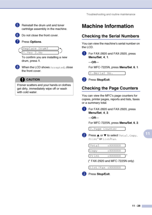 Page 110
Troubleshooting and routine maintenance11 - 28
11
5Reinstall the drum unit and toner 
cartridge assembly in the machine.
6Do not close the front cover.
7Press Options .
To confirm you are installing a new 
drum, press  1.
8When the LCD shows Accepted, close 
the front cover.
Machine Information
Checking the Serial Numbers
You can view the machine’s serial number on 
the LCD.
1For FAX-2820 and FAX-2920, press 
Menu/Set , 4 , 1.
— OR —
For MFC-7225N, press 
Menu/Set, 6, 1.
2Press  Stop/Exit .
Checking the...