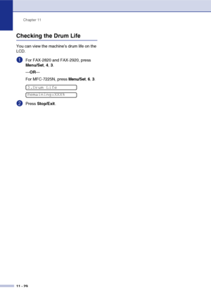 Page 111
Chapter 11
11 - 29
Checking the Drum Life
You can view the machine’s drum life on the 
LCD.
1For FAX-2820 and FAX-2920, press 
Menu/Set , 4,  3.
— OR —
For MFC-7225N, press 
Menu/Set, 6, 3.
2Press  Stop/Exit .
3.Drum Life
Remaining:XXX%
 