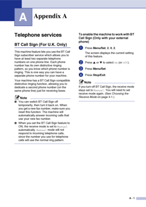 Page 112
A - 1
A
Telephone services
BT Call Sign (For U.K. Only)
This machine feature lets you use the BT Call 
Sign subscriber service which allows you to 
have at least two separate telephone 
numbers on one phone line. Each phone 
number has its own distinctive ringing 
pattern, so you know which phone number is 
ringing. This is one way you can have a 
separate phone number for your machine.
Your machine has a BT Call Sign compatible 
distinctive ringing function, allowing you to 
dedicate a second phone...