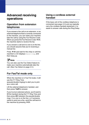 Page 113
A - 2
Advanced receiving 
operations
Operation from extension 
telephones
If you answer a fax call on an extension, or an 
external telephone that is correctly connected 
to the machine, you can make your machine 
take the call by using the Fax Receive Code. 
When you press the Fax Receive Code 51, 
the machine starts to receive the fax. 
If you answer a call and no one is on the line, 
you should assume that you’re receiving a 
manual fax.
Press  51 and wait for the chirp or until the 
machine’s LCD...