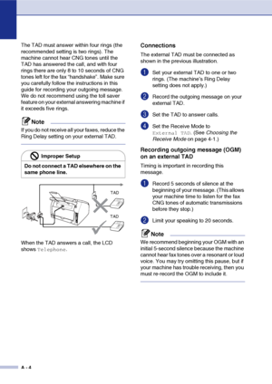 Page 115
A - 4
The TAD must answer within four rings (the 
recommended setting is two rings). The 
machine cannot hear CNG tones until the 
TAD has answered the call, and with four 
rings there are only 8 to 10 seconds of CNG 
tones left for the fax “handshake”. Make sure 
you carefully follow the instructions in this 
guide for recording your outgoing message. 
We do not recommend using the toll saver 
feature on your external answering machine if 
it exceeds five rings.
Note
If you do not receive all your...