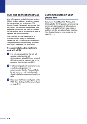 Page 117
A - 6
Multi-line connections (PBX)
Most offices use a central telephone system. 
While it is often relatively simple to connect 
the machine to a key system or a PBX 
(Private Branch Exchange), we suggest that 
you contact the company that installed your 
telephone system and ask them to connect 
the machine for you. It is advisable to have a 
separate line for the machine. 
If the machine is to be connected to a 
multi-line system, ask your installer to 
connect the unit to the last line on the system....