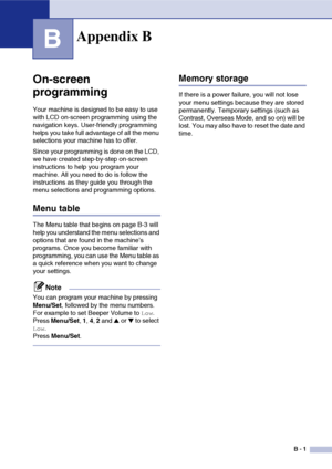 Page 118
B - 1
B
On-screen 
programming
Your machine is designed to be easy to use 
with LCD on-screen programming using the 
navigation keys. User-friendly programming 
helps you take full advantage of all the menu 
selections your machine has to offer.
Since your programming is done on the LCD, 
we have created step-by-step on-screen 
instructions to help you program your 
machine. All you need to do is follow the 
instructions as they guide you through the 
menu selections and programming options.
Menu table...