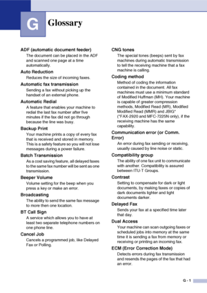 Page 128
G - 1
G
Glossary
ADF (automatic document feeder)
The document can be placed in the ADF 
and scanned one page at a time 
automatically.
Auto Reduction
Reduces the size of incoming faxes.
Automatic fax transmission
Sending a fax without picking up the 
handset of an external phone.
Automatic Redial
A feature that enables your machine to 
redial the last fax number after five 
minutes if the fax did not go through 
because the line was busy.
Backup Print
Your machine prints a copy of every fax 
that is...