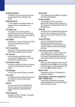 Page 129
G - 2
Extension phone
A telephone using the same line as your 
fax but plugged into a separate wall 
socket.
External phone
A TAD (telephone answering device) or 
telephone that is connected to your 
machine.
F/T Ring Time
The length of time that the Brother 
machine rings (when the Receive Mode 
setting is Fax/Tel) to notify you to pick up 
a voice call that it answered.
Fax Detect
Enables your machine to respond to CNG 
tones if you interrupt a fax call by 
answering it.
Fax Forwarding
Sends a fax...