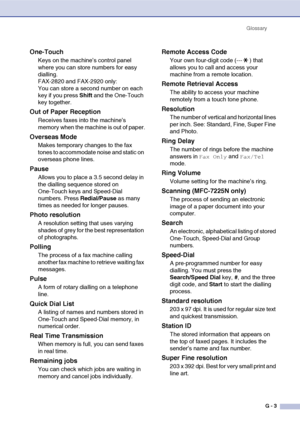 Page 130
GlossaryG - 3
One-Touch
Keys on the machine’s control panel 
where you can store numbers for easy 
dialling. 
FAX-2820 and FAX-2920 only:
You can store a second number on each 
key if you press  Shift and the One-Touch 
key together.
Out of Paper Reception
Receives faxes into the machine’s 
memory when the machine is out of paper.
Overseas Mode
Makes temporary changes to the fax 
tones to accommodate noise and static on 
overseas phone lines.
Pause
Allows you to place a 3.5 second delay in 
the dialling...