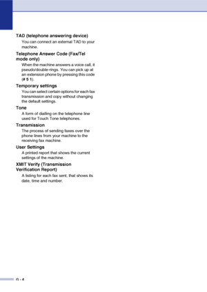 Page 131
G - 4
TAD (telephone answering device)
You can connect an external TAD to your 
machine.
Telephone Answer Code (Fax/Tel 
mode only)
When the machine answers a voice call, it 
pseudo/double-rings. You can pick up at 
an extension phone by pressing this code 
(#  5  1 ).
Temporary settings
You can select certain options for each fax 
transmission and copy without changing 
the default settings.
Tone
A form of dialling on the telephone line 
used for Touch Tone telephones.
Transmission
The process of...