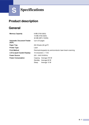 Page 132
S - 1
S
Product description
General
Specifications
Memory Capacity8 MB (FAX-2820)
16 MB (FAX-2920)
32 MB (MFC-7225N)
Automatic Document Feeder 
(ADF)  Up to 20 pages
Paper Tray 250 Sheets (80 g/m
2)
Printer Type Laser
Print Method Electrophotography by semiconductor laser beam scanning
LCD (Liquid Crystal Display) 16 characters 
× 1 line 
Power Source 220 - 240V 50/60Hz
Power Consumption Copying:  Average 475 W
Standby:  Average 80 W
Sleep: Average 10 W
 