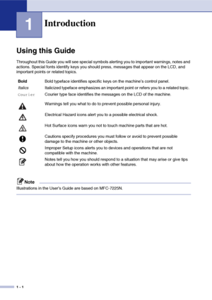 Page 15
1 - 1
1
Using this Guide
Throughout this Guide you will see special symbols alerting you to important warnings, notes and 
actions. Special fonts identify keys you should press, messages that appear on the LCD, and 
important points or related topics.
Note
Illustrations in the User’s Guide are based on MFC-7225N.
Introduction
BoldBold typeface identifies specific keys on the machine’s control panel.
Italics Italicized typeface emphasizes an important point or refers you to a related topic....