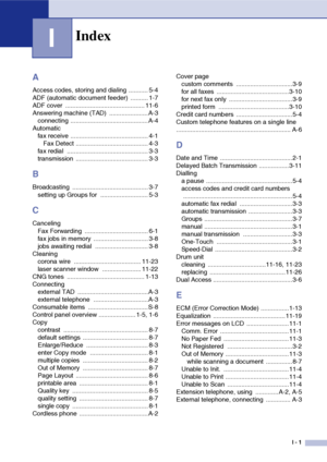 Page 142
I - 1
I
A
Access codes, storing and dialing  ........... 5-4
ADF (automatic document feeder)  .......... 1-7
ADF cover  ............................................. 11-6
Answering machine (TAD)  ......................A-3connecting ............................................ A-4
Automatic fax receive ............................................ 4-1 Fax Detect ......................................... 4-3
fax redial  .............................................. 3-3
transmission...