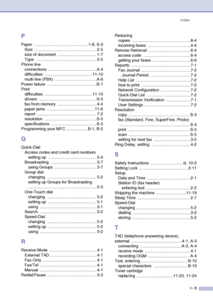 Page 144
IndexI - 3
P
Paper ............................................... 1-8, S-3Size ...................................................... 2-5
size of document  .................................. 1-7
Type ..................................................... 2-5
Phone line connections .......................................... A-4
difficulties ......................................... 11-10
multi-line (PBX)  ....................................A-6
Power failure...