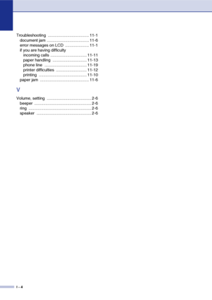 Page 145
I - 4
Troubleshooting .................................... 11-1document jam ..................................... 11-6
error messages on LCD  ..................... 11-1
if you are having difficultyincoming calls ................................ 11-11
paper handling  .............................. 11-13
phone line  ..................................... 11-19
printer difficulties  ........................... 11-12
printing .......................................... 11-10
paper jam...