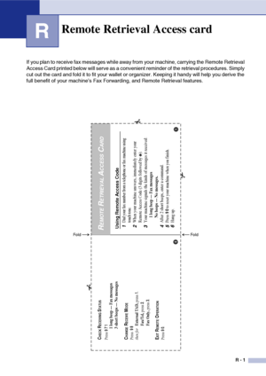 Page 146
R - 1
R
If you plan to receive fax messages while away from your machine, carrying the Remote Retrieval 
Access Card printed below will serve as a convenient reminder of the retrieval procedures. Simply 
cut out the card and fold it to fit your wallet or organizer. Keeping it handy will help you derive the 
full benefit of your machine’s Fax Forwarding, and Remote Retrieval features.
Remote Retrieval Access card
Using Remote Access Code1
Dial your fax number from a telephone or fax machine using 
touch...