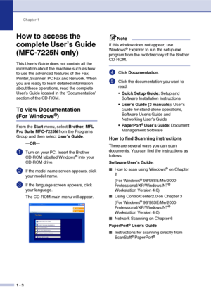 Page 17
Chapter 1
1 - 3
How to access the 
complete User’s Guide 
(MFC-7225N only)
This User’s Guide does not contain all the 
information about the machine such as how 
to use the advanced features of the Fax, 
Printer, Scanner, PC Fax and Network. When 
you are ready to learn detailed information 
about these operations, read the complete 
User’s Guide located in the ‘Documentation’ 
section of the CD-ROM.
To view Documentation 
(For Windows®) 
From the  Start menu, select  Brother, MFL 
Pro Suite MFC-7225N...