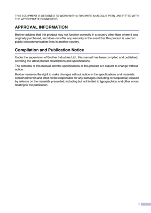 Page 3
i
THIS EQUIPMENT IS DESIGNED TO WORK WITH A TWO WIRE ANALOGUE PSTN LINE FITTED WITH 
THE APPROPRIATE CONNECTOR.
APPROVAL INFORMATION
Brother advises that this product may not function correctly in a country other than where it was 
originally purchased, and does not offer any warranty in the event that this product is used on 
public telecommunication lines in another country.
Compilation and Publication Notice
Under the supervision of Brother Industries Ltd., this manual has been compiled and...