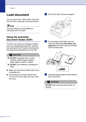 Page 21
Chapter 1
1 - 7
Load document
You can send a fax, make copies, and scan 
from the ADF (automatic document feeder).
Note
The scan feature is not available for 
FAX-2820 and FAX-2920.
Using the automatic 
document feeder (ADF) 
The ADF can hold up to 20 pages, feeding 
each one individually through the machine. 
Use standard 80 g/m
2 paper and always fan 
the pages before putting them in the ADF.
■Make sure documents written with ink are 
completely dry.
■Documents to be faxed must be from 
147.3 to 215.9...