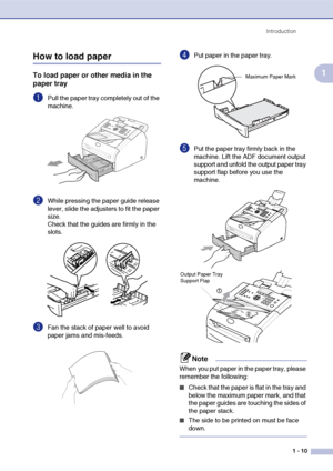 Page 24
Introduction1 - 10
1
How to load paper
To load paper or other media in the 
paper tray
1Pull the paper tray completely out of the 
machine.
2While pressing the paper guide release 
lever, slide the adjusters to fit the paper 
size.
Check that the guides are firmly in the 
slots.
3Fan the stack of paper well to avoid 
paper jams and mis-feeds.
4Put paper in the paper tray.
5Put the paper tray firmly back in the 
machine. Lift the ADF document output 
support and unfold the output paper tray 
support flap...