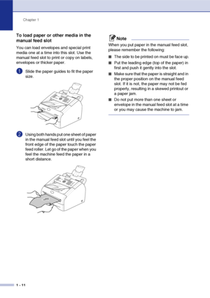 Page 25
Chapter 1
1 - 11
To load paper or other media in the 
manual feed slot
You can load envelopes and special print 
media one at a time into this slot. Use the 
manual feed slot to print or copy on labels, 
envelopes or thicker paper. 
1Slide the paper guides to fit the paper 
size.
2Using both hands put one sheet of paper 
in the manual feed slot until you feel the 
front edge of the paper touch the paper 
feed roller. Let go of the paper when you 
feel the machine feed the paper in a 
short distance....