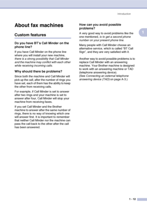 Page 26
Introduction1 - 12
1
About fax machines
Custom features
Do you have BT’s Call Minder on the 
phone line?
If you have Call Minder on the phone line 
where you will install your new machine, 
there is a strong possibility that Call Minder 
and the machine may conflict with each other 
while receiving incoming calls .
Why should there be problems?
Since both the machine and Call Minder will 
pick up the call, after the number of rings you 
have set, each of them has the ability to keep 
the other from...