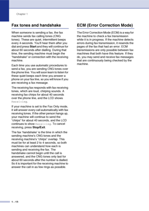 Page 27
Chapter 1
1 - 13
Fax tones and handshake
When someone is sending a fax, the fax 
machine sends fax calling tones (CNG 
tones). These are quiet, intermittent beeps 
every 4-seconds. You’ll hear them after you 
dial and press  Start and they will continue for 
about 60 seconds after dialling. During that 
time, the sending machine must begin the 
“handshake” or connection with the receiving 
machine.
Each time you use automatic procedures to 
send a fax, you are sending CNG tones over 
the phone line. You...