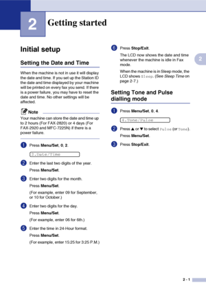 Page 28
2 - 1
2
2
Initial setup
Setting the Date and Time
When the machine is not in use it will display 
the date and time. If you set up the Station ID 
the date and time displayed by your machine 
will be printed on every fax you send. If there 
is a power failure, you may have to reset the 
date and time. No other settings will be 
affected.
Note
Your machine can store the date and time up 
to 2 hours (For FAX-2820) or 4 days (For 
FAX-2920 and MFC-7225N) if there is a 
power failure.
1Press Menu/Set , 0,...