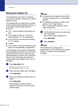 Page 29
Chapter 2
2 - 2
Setting the Station ID
You should store your name or company 
name and fax number so they print on all fax 
pages you send.
It is important that you enter the fax number 
in the internationally standardised format, i.e. 
in accordance with the following strict 
sequence:
■The “+” (plus) character (by pressing   
key)
■Your Country Code (e.g. “44” for the 
United Kingdom, “41” for Switzerland)
■Your local area code minus any leading 
“0” (“9” in Spain)
■A space
■Your number on the local...