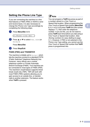 Page 30
Getting started2 - 3
2
Setting the Phone Line Type 
If you are connecting the machine to a line 
that features a PABX (PBX) or ISDN to send 
and receive faxes, it is also necessary to 
change the Phone Line Type accordingly by 
completing the following steps.
1Press Menu/Set , 0, 5.
2Press ▲ or ▼ to select PBX, ISDN (or 
Normal).
Press  Menu/Set .
3Press Stop/Exit .
PABX (PBX) and TRANSFER
The machine is initially set to Normal, which 
lets the machine connect to a standard PSTN 
(Public Switched...