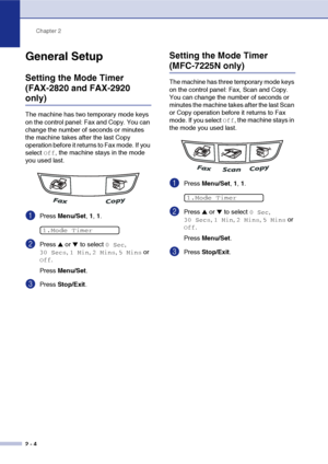 Page 31
Chapter 2
2 - 4
General Setup
Setting the Mode Timer 
(FAX-2820 and FAX-2920 
only)
The machine has two temporary mode keys 
on the control panel: Fax and Copy. You can 
change the number of seconds or minutes 
the machine takes after the last Copy 
operation before it returns to Fax mode. If you 
select 
Off, the machine stays in the mode 
you used last.
1Press  Menu/Set , 1,  1.
2Press ▲ or ▼ to select 0 Sec, 
30 Secs, 1 Min, 2 Mins, 5 Mins or 
Off.
Press  Menu/Set .
3Press Stop/Exit .
Setting the...