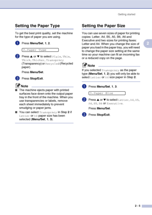 Page 32
Getting started2 - 5
2
Setting the Paper Type
To get the best print quality, set the machine 
for the type of paper you are using.
1Press Menu/Set , 1, 2.
2Press ▲ or ▼ to select Plain, Thin, 
Thick, Thicker, Transprncy 
(Transparency) or 
Recycled (Recycled 
paper).
Press  Menu/Set .
3Press Stop/Exit .
Note
■The machine ejects paper with printed 
surfaces face down onto the output paper 
tray in the front of the machine. When you 
use transparencies or labels, remove 
each sheet immediately to prevent...