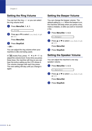 Page 33
Chapter 2
2 - 6
Setting the Ring Volume
You can turn the ring Off or you can select 
the ring volume level.
1Press  Menu/Set , 1,  4, 1.
2Press ▲ or ▼ to select Low, Med, High 
or 
Off.
Press  Menu/Set .
3Press Stop/Exit .
— OR —
You can adjust the ring volume when your 
machine is idle (not being used). 
In mode (Fax), press   or   to 
adjust the volume level. Every time you press 
these keys, the machine will ring so you can 
hear the active setting as the LCD shows it. 
The volume changes with each...