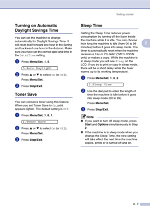 Page 34Getting started2 - 7
2
Turning on Automatic 
Daylight Savings Time
You can set the machine to change 
automatically for Daylight Savings Time. It 
will reset itself forward one hour in the Spring 
and backward one hour in the Autumn. Make 
sure you have set the correct date and time in 
the 
Date/Time  setting.
1Press Menu/Set , 1, 5.
2Press  ▲ or  ▼ to select  On (or  Off ).
Press  Menu/Set .
3Press Stop/Exit .
Toner Save
You can conserve toner using this feature. 
When you set Toner Save to  On, print...