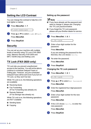 Page 35
Chapter 2
2 - 8
Setting the LCD Contrast
You can change the contrast to help the LCD 
look lighter or darker.
1Press  Menu/Set , 1,  7.
2Press ▲ or ▼ to select Light or Dark.
Press  Menu/Set .
3Press Stop/Exit .
Security
You can set up your machine with multiple 
levels of security using TX Lock (FAX-2820 
only), Memory Security (FAX-2920 and 
MFC-7225N only) and Setting Lock.
TX Lock (FAX-2820 only)
TX Lock lets you prevent unauthorized 
access to the machine. You will not be able to 
continue to...