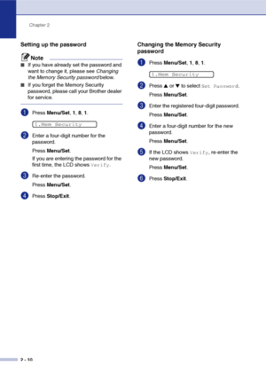 Page 37
Chapter 2
2 - 10
Setting up the password
Note
■If you have already set the password and 
want to change it, please see  Changing 
the Memory Security password  below.
■If you forget the Memory Security 
password, please call your Brother dealer 
for service.
1Press Menu/Set , 1,  8, 1 . 
2Enter a four-digit number for the 
password.
Press  Menu/Set .
If you are entering the password for the 
first time, the LCD shows 
Verify.
3Re-enter the password.
Press  Menu/Set .
4Press Stop/Exit .
Changing the...