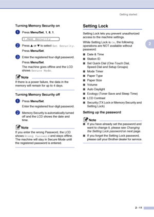 Page 38
Getting started2 - 11
2
Turning Memory Security on
1Press Menu/Set , 1, 8, 1. 
2Press ▲ or ▼ to select Set Security.
Press  Menu/Set .
3Enter the registered four-digit password.
Press Menu/Set .
The machine goes offline and the LCD 
shows 
Secure Mode.
Note
If there is a power failure, the data in the 
memory will remain for up to 4 days.
Turning Memory Security off
1Press  Menu/Set . 
Enter the registered four-digit password.
2Memory Security is automatically turned 
off and the LCD shows the date and...