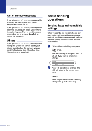 Page 43
Chapter 3
3 - 4
Out of Memory message
If you get an Out of Memory message while 
scanning the first page of a fax, press 
Stop/Exit  to cancel the fax. 
If you get an 
Out of Memory message while 
scanning a subsequent page, you will have 
the option to press  Start to send the pages 
scanned so far, or to press  Stop/Exit to 
cancel the operation.
Note
If you get an Out of Memory message while 
faxing and you do not want to delete your 
stored faxes to clear the memory, you can 
send the fax in real...