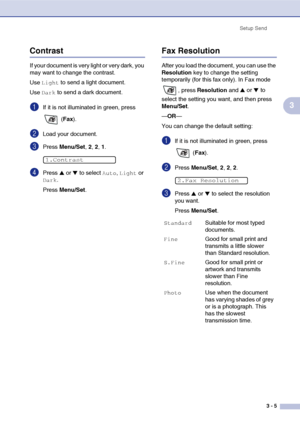 Page 44
Setup Send3 - 5
3
Contrast
If your document is very light or very dark, you 
may want to change the contrast.
Use 
Light to send a light document. 
Use 
Dark to send a dark document.
1If it is not illuminated in green, press 
 (Fax ).
2Load your document.
3Press  Menu/Set , 2, 2, 1.
4Press ▲ or ▼ to select Auto, Light or 
Dark.
Press  Menu/Set .
Fax Resolution
After you load the document, you can use the 
Resolution  key to change the setting 
temporarily (for this fax only). In Fax mode 
, press...