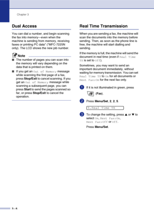 Page 45
Chapter 3
3 - 6
Dual Access
You can dial a number, and begin scanning 
the fax into memory—even when the 
machine is sending from memory, receiving 
faxes or printing PC data* (*MFC-7225N 
only). The LCD shows the new job number.
Note
■The number of pages you can scan into 
the memory will vary depending on the 
data that is printed on them.
■If you get an Out of Memory message 
while scanning the first page of a fax, 
press  Stop/Exit  to cancel scanning. If you 
get an 
Out of Memory message while...